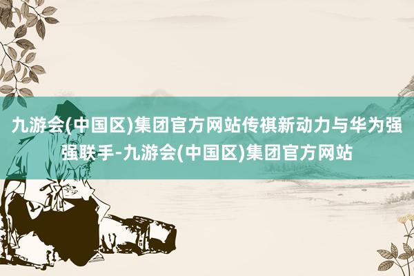 九游会(中国区)集团官方网站传祺新动力与华为强强联手-九游会(中国区)集团官方网站