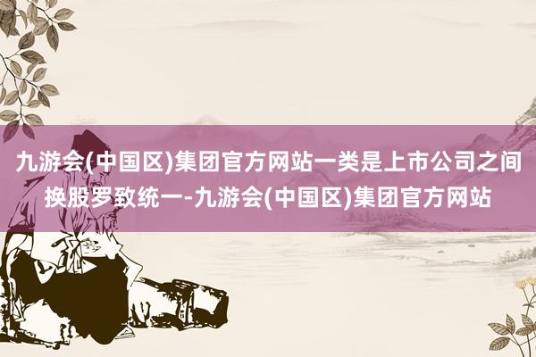 九游会(中国区)集团官方网站一类是上市公司之间换股罗致统一-九游会(中国区)集团官方网站