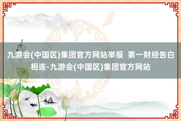 九游会(中国区)集团官方网站举报  第一财经告白相连-九游会(中国区)集团官方网站