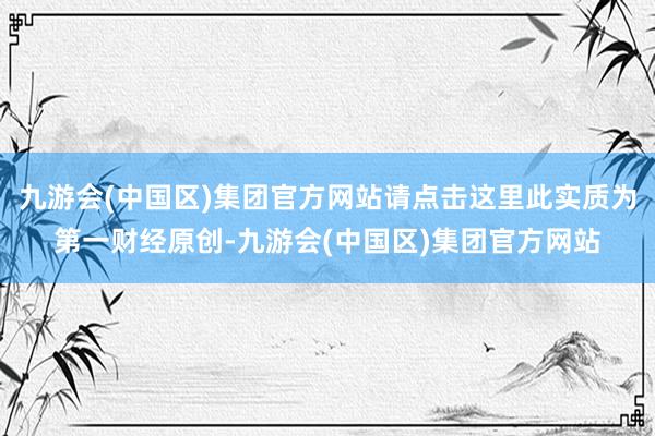 九游会(中国区)集团官方网站请点击这里此实质为第一财经原创-九游会(中国区)集团官方网站