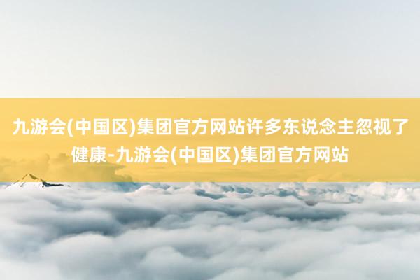 九游会(中国区)集团官方网站许多东说念主忽视了健康-九游会(中国区)集团官方网站