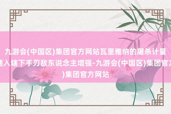 九游会(中国区)集团官方网站瓦里雅纳的屠杀计量表会随入辖下手刃敌东说念主增强-九游会(中国区)集团官方网站