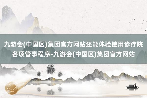 九游会(中国区)集团官方网站还能体验使用诊疗院各项管事程序-九游会(中国区)集团官方网站