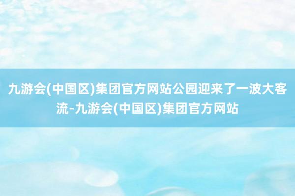 九游会(中国区)集团官方网站公园迎来了一波大客流-九游会(中国区)集团官方网站