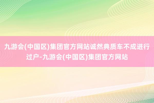 九游会(中国区)集团官方网站诚然典质车不成进行过户-九游会(中国区)集团官方网站