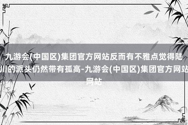 九游会(中国区)集团官方网站反而有不雅点觉得陆川的派头仍然带有孤高-九游会(中国区)集团官方网站