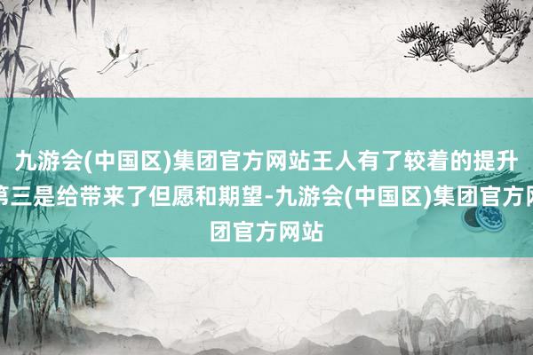 九游会(中国区)集团官方网站王人有了较着的提升；第三是给带来了但愿和期望-九游会(中国区)集团官方网站