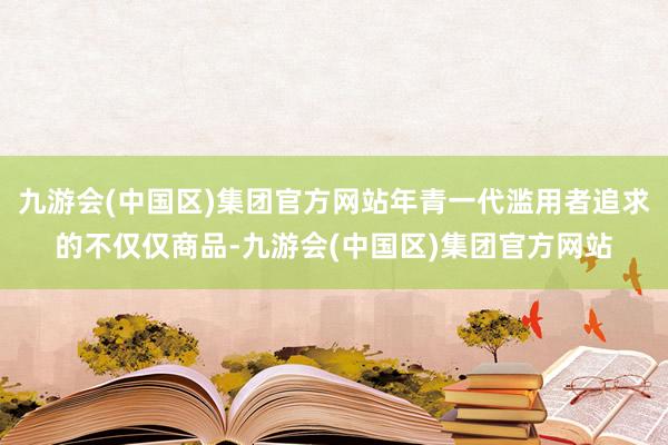 九游会(中国区)集团官方网站年青一代滥用者追求的不仅仅商品-九游会(中国区)集团官方网站