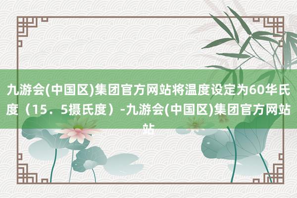 九游会(中国区)集团官方网站将温度设定为60华氏度（15．5摄氏度）-九游会(中国区)集团官方网站