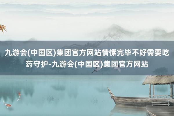 九游会(中国区)集团官方网站情愫完毕不好需要吃药守护-九游会(中国区)集团官方网站