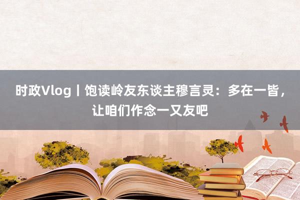 时政Vlog丨饱读岭友东谈主穆言灵：多在一皆，让咱们作念一又友吧