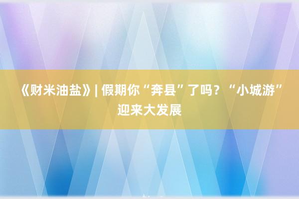 《财米油盐》| 假期你“奔县”了吗？“小城游”迎来大发展