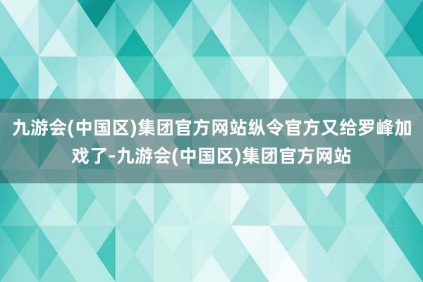 九游会(中国区)集团官方网站纵令官方又给罗峰加戏了-九游会(中国区)集团官方网站