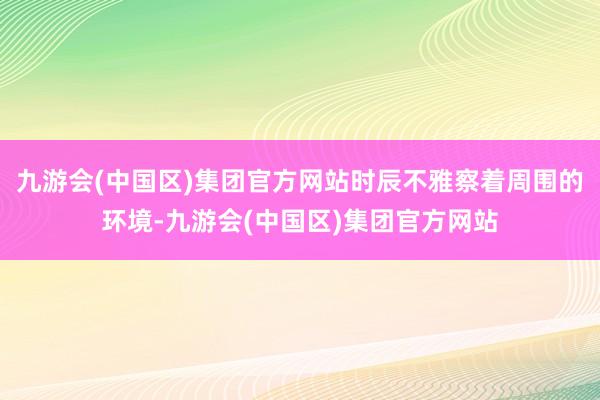 九游会(中国区)集团官方网站时辰不雅察着周围的环境-九游会(中国区)集团官方网站