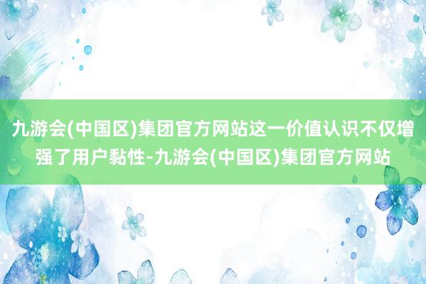 九游会(中国区)集团官方网站这一价值认识不仅增强了用户黏性-九游会(中国区)集团官方网站