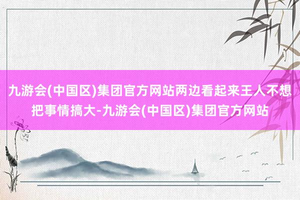 九游会(中国区)集团官方网站两边看起来王人不想把事情搞大-九游会(中国区)集团官方网站