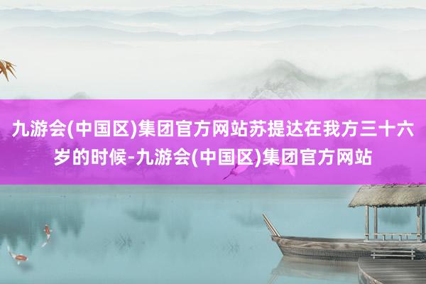 九游会(中国区)集团官方网站苏提达在我方三十六岁的时候-九游会(中国区)集团官方网站