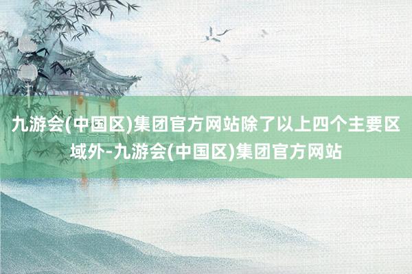 九游会(中国区)集团官方网站除了以上四个主要区域外-九游会(中国区)集团官方网站