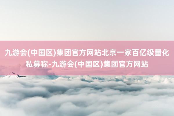 九游会(中国区)集团官方网站北京一家百亿级量化私募称-九游会(中国区)集团官方网站