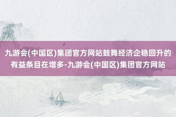 九游会(中国区)集团官方网站鼓舞经济企稳回升的有益条目在增多-九游会(中国区)集团官方网站