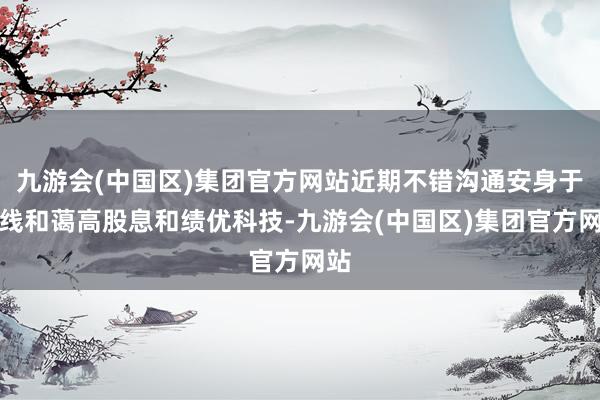 九游会(中国区)集团官方网站近期不错沟通安身于中线和蔼高股息和绩优科技-九游会(中国区)集团官方网站