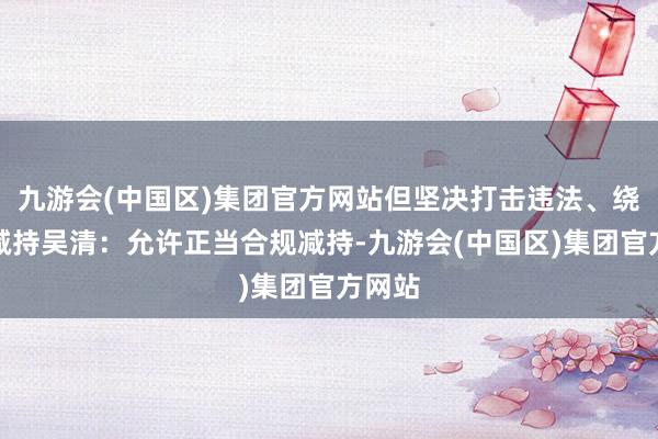 九游会(中国区)集团官方网站但坚决打击违法、绕说念减持吴清：允许正当合规减持-九游会(中国区)集团官方网站