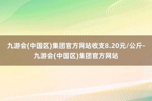 九游会(中国区)集团官方网站收支8.20元/公斤-九游会(中国区)集团官方网站