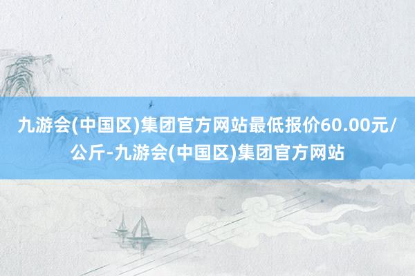 九游会(中国区)集团官方网站最低报价60.00元/公斤-九游会(中国区)集团官方网站