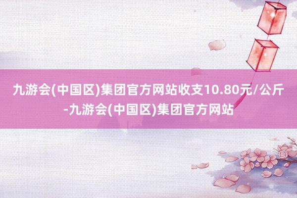 九游会(中国区)集团官方网站收支10.80元/公斤-九游会(中国区)集团官方网站