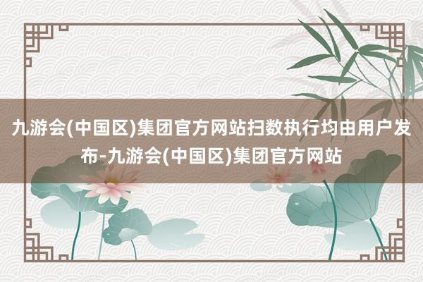 九游会(中国区)集团官方网站扫数执行均由用户发布-九游会(中国区)集团官方网站