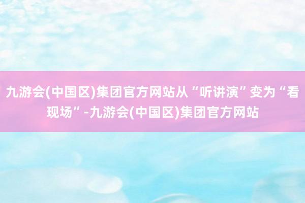 九游会(中国区)集团官方网站从“听讲演”变为“看现场”-九游会(中国区)集团官方网站