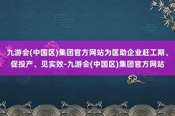 九游会(中国区)集团官方网站为匡助企业赶工期、促投产、见实效-九游会(中国区)集团官方网站