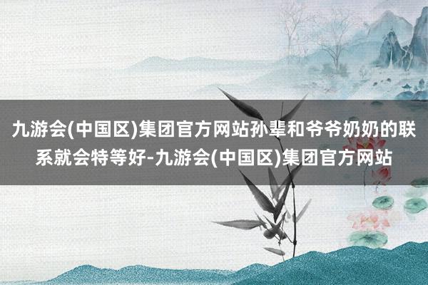 九游会(中国区)集团官方网站孙辈和爷爷奶奶的联系就会特等好-九游会(中国区)集团官方网站