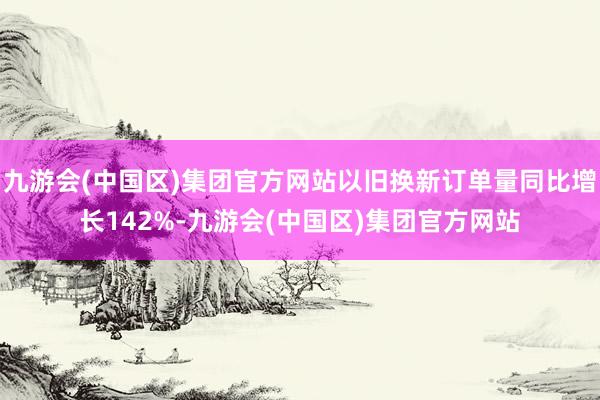 九游会(中国区)集团官方网站以旧换新订单量同比增长142%-九游会(中国区)集团官方网站