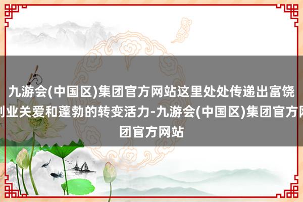 九游会(中国区)集团官方网站这里处处传递出富饶的创业关爱和蓬勃的转变活力-九游会(中国区)集团官方网站