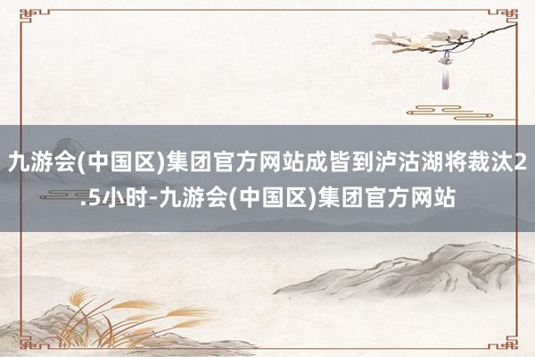 九游会(中国区)集团官方网站成皆到泸沽湖将裁汰2.5小时-九游会(中国区)集团官方网站