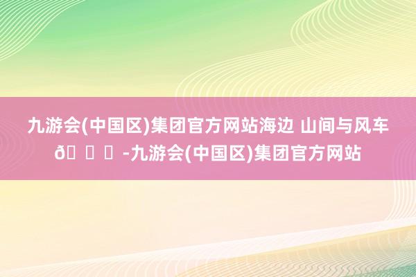 九游会(中国区)集团官方网站海边 山间与风车🌊-九游会(中国区)集团官方网站