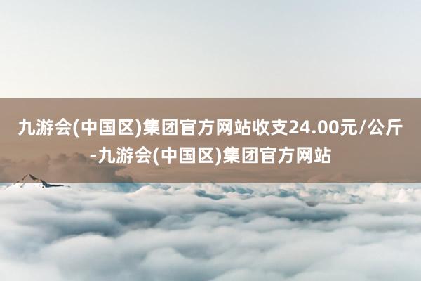 九游会(中国区)集团官方网站收支24.00元/公斤-九游会(中国区)集团官方网站