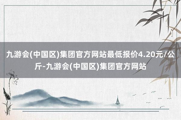 九游会(中国区)集团官方网站最低报价4.20元/公斤-九游会(中国区)集团官方网站