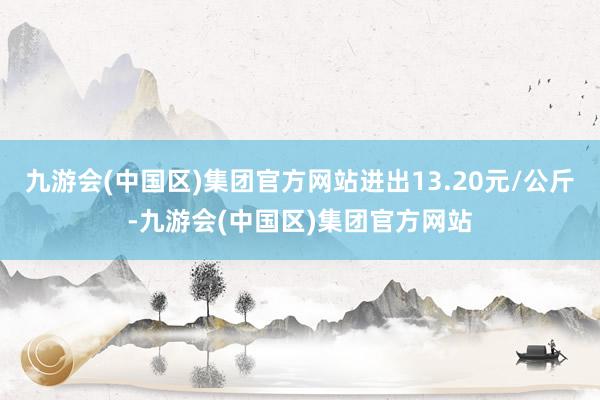 九游会(中国区)集团官方网站进出13.20元/公斤-九游会(中国区)集团官方网站