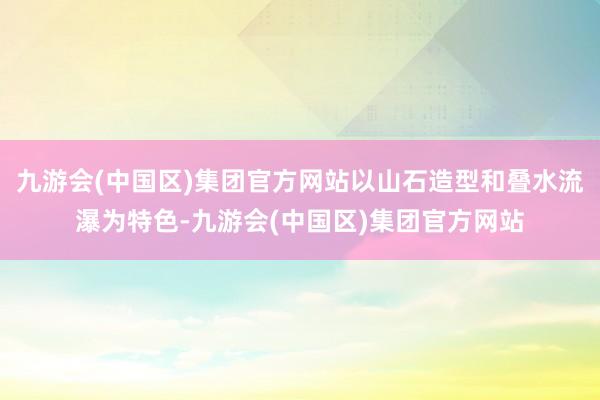 九游会(中国区)集团官方网站以山石造型和叠水流瀑为特色-九游会(中国区)集团官方网站