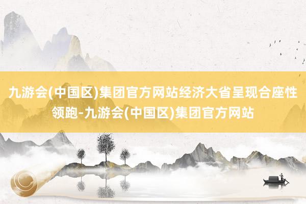 九游会(中国区)集团官方网站经济大省呈现合座性领跑-九游会(中国区)集团官方网站