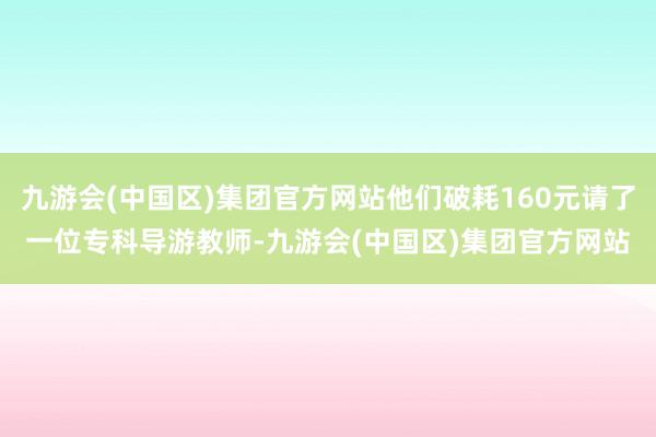 九游会(中国区)集团官方网站他们破耗160元请了一位专科导游教师-九游会(中国区)集团官方网站