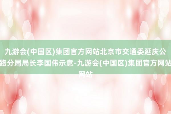 九游会(中国区)集团官方网站北京市交通委延庆公路分局局长李国伟示意-九游会(中国区)集团官方网站