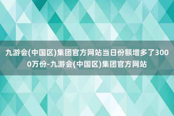 九游会(中国区)集团官方网站当日份额增多了3000万份-九游会(中国区)集团官方网站