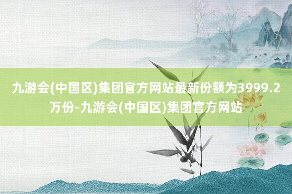 九游会(中国区)集团官方网站最新份额为3999.2万份-九游会(中国区)集团官方网站