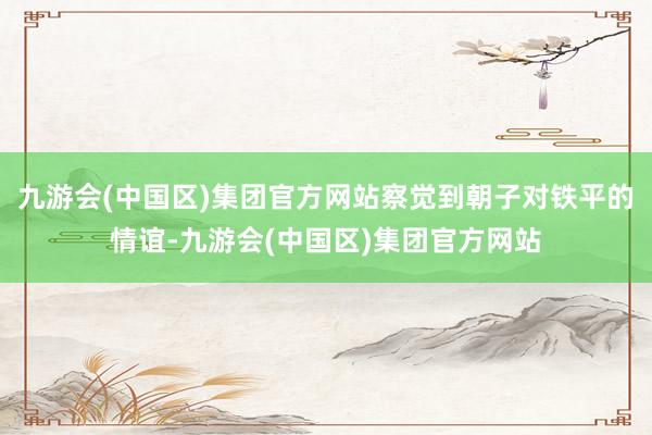 九游会(中国区)集团官方网站察觉到朝子对铁平的情谊-九游会(中国区)集团官方网站