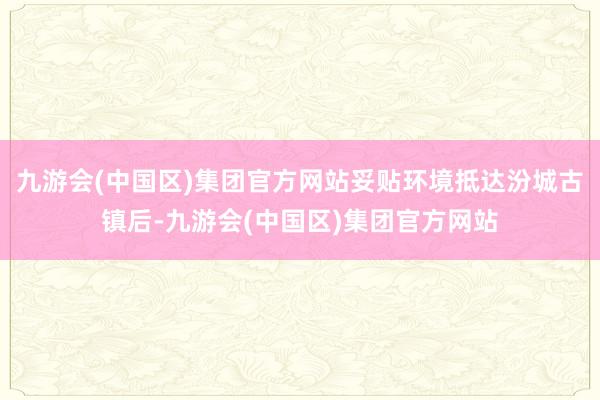 九游会(中国区)集团官方网站妥贴环境抵达汾城古镇后-九游会(中国区)集团官方网站