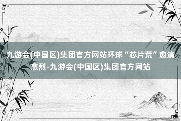 九游会(中国区)集团官方网站环球“芯片荒”愈演愈烈-九游会(中国区)集团官方网站