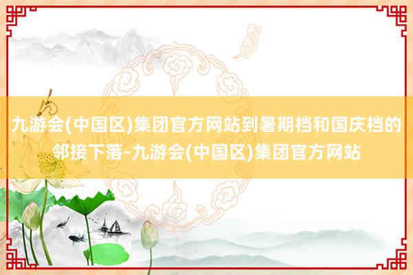 九游会(中国区)集团官方网站到暑期档和国庆档的邻接下落-九游会(中国区)集团官方网站